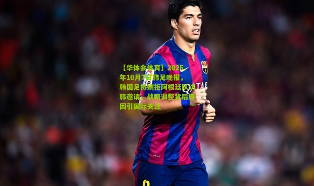 【华体会体育】2025年10月7日韩足晚报，韩国足协婉拒阿根廷队访韩邀请，战略调整背后原因引国际关注