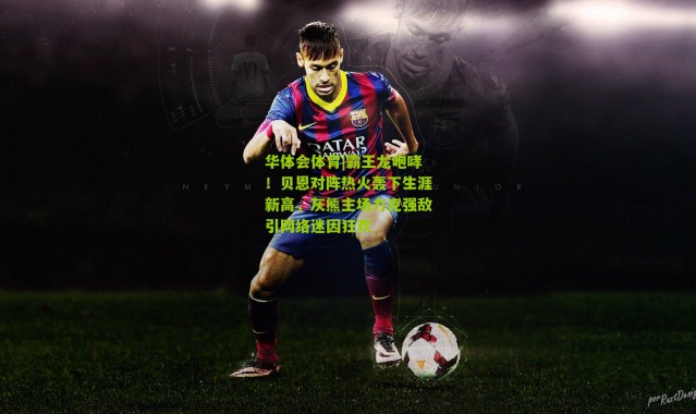 华体会体育|霸王龙咆哮！贝恩对阵热火轰下生涯新高，灰熊主场力克强敌引网络迷因狂欢