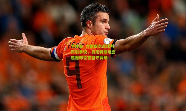 华体会_六轮四次点球判罚引争议，贝尼特斯坦言遗憾却誓言坚守赛场