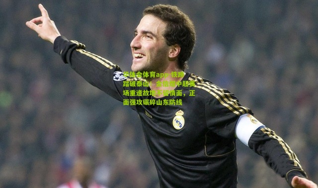 华体会体育app-铁蹄踏破泰山！金信煜中超赛场重逢故地不留情面，正面强攻碾碎山东防线