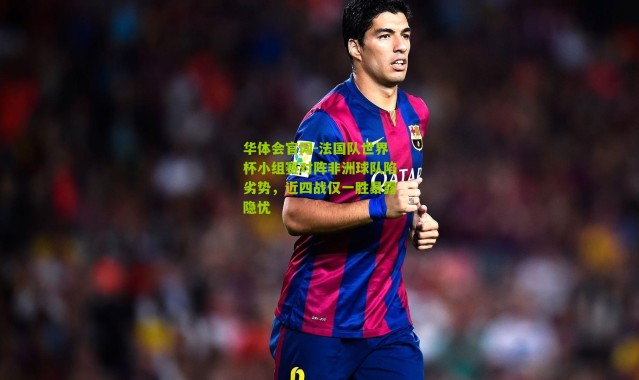 华体会官网-法国队世界杯小组赛对阵非洲球队陷劣势，近四战仅一胜暴露隐忧