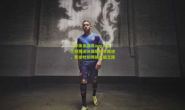 【华体会体育app】杜兰特强调休赛期技术精进，黄金时刻铸就卓越之路