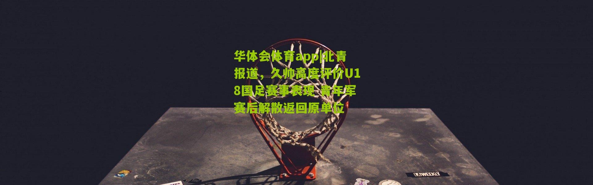 华体会体育app|北青报道，久帅高度评价U18国足赛事表现 青年军赛后解散返回原单位