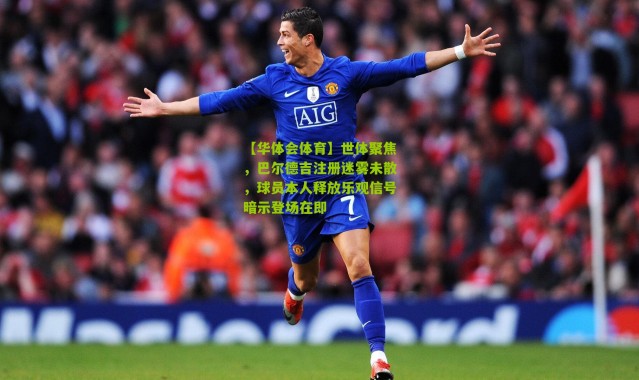 【华体会体育】世体聚焦，巴尔德吉注册迷雾未散，球员本人释放乐观信号暗示登场在即