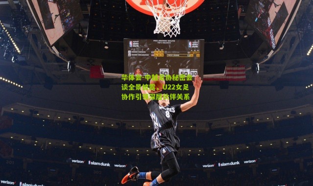 华体会-中越足协秘密会谈全景披露，U22女足协作引领深层伙伴关系