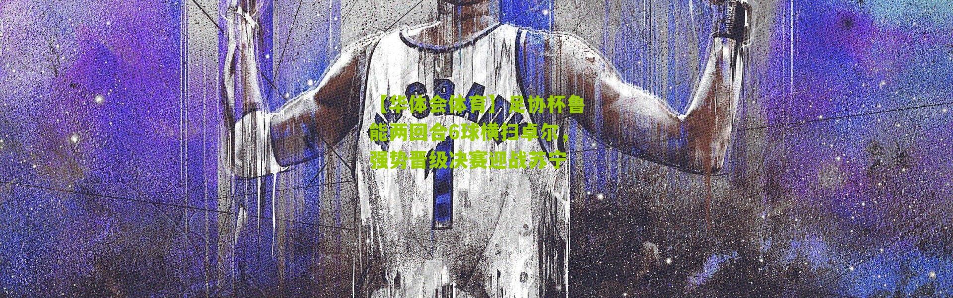 【华体会体育】足协杯鲁能两回合6球横扫卓尔，强势晋级决赛迎战苏宁